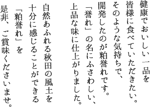 健康でおいしい一品を
皆様に食べていただきたい。
そのような気持ちで、
開発したのが粕誉れです。
「誉れ」の名にふさわしい、
上品な味に仕上がりました。

自然あふれる秋田の風土を
十分に感じることができる
「粕誉れ」を
是非、ご賞味くださいませ。
